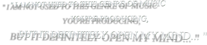" I AM NOT USED TO THIS GENRE OF MUSIC                                    YOU'RE PRODUCING,       BUT IT DEFINITELY OPEN MY MIND... "